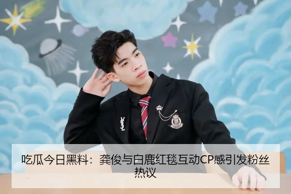 吃瓜今日黑料：龚俊与白鹿红毯互动CP感引发粉丝热议