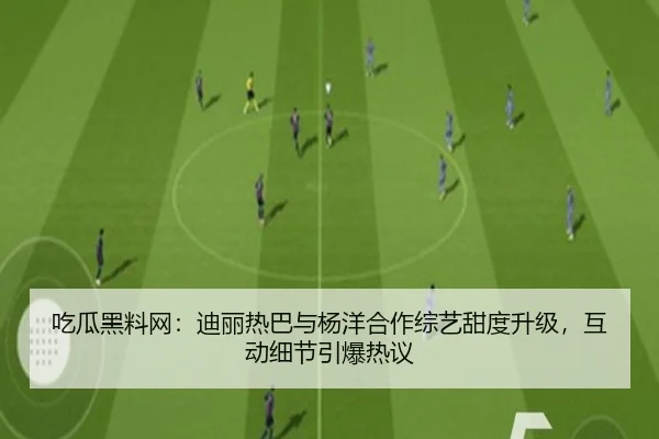 吃瓜黑料网：迪丽热巴与杨洋合作综艺甜度升级，互动细节引爆热议
